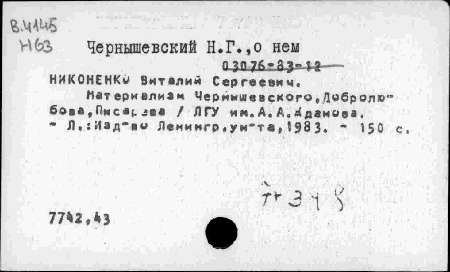 ﻿гмлив
НбЗ Чернышевский Н.Г.,о нем
П ЗП 7Г1 г Я 1 ? — НИКОНЕНКи Виталий Сергеевич«
Нет ери алия м Чернышевского»Дибролю" бо*а,Пмсар лва / ЛГУ им.А.А.Жданова.
• Л.:Иад*»о Ленингр.уи'та,?983. ’ 150 с»
77*2.*}
3 1